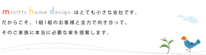 minitts home design.はとても小さな会社です。だからこそ、1組1組のお客様と全力で向き合って、そのご家族に本当に必要な家を提案します。
