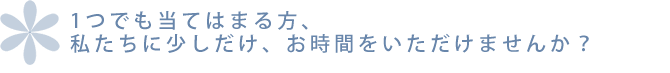 １つでも当てはまる方、私たちに少しだけ、お時間をいただけませんか？
