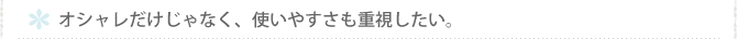 オシャレだけじゃなく、使いやすさも重視したい。